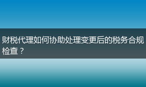 财税代理如何协助处理变更后的税务合规检查?