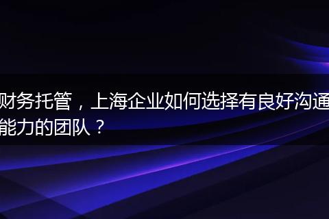 财务托管,上海企业如何选择有良好沟通能力的团队?