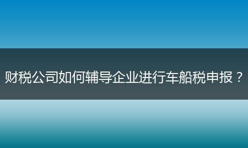 财税公司如何辅导企业进行车船税申报?