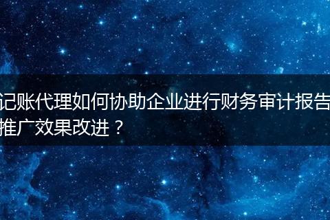 记账代理如何协助企业进行财务审计报告推广效果改进？