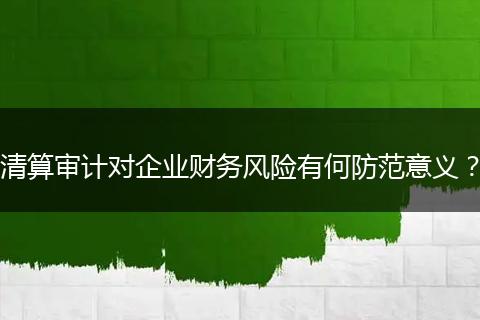 清算审计对企业财务风险有何防范意义?
