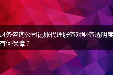 财务咨询公司记账代理服务对财务透明度有何保障?