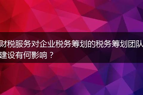 财税服务对企业税务筹划的税务筹划团队建设有何影响？