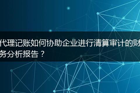 代理记账如何协助企业进行清算审计的财务分析报告?