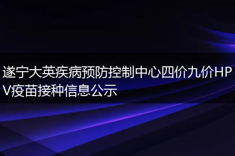遂宁大英疾病预防控制中心四价九价HPV疫苗接种信息公示