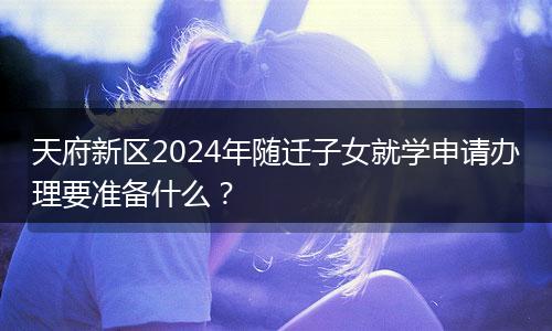天府新区2024年随迁子女就学申请办理要准备什么?