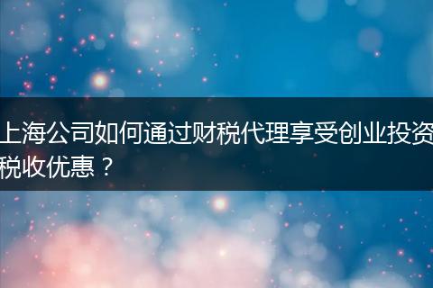 上海公司如何通过财税代理享受创业投资税收优惠?