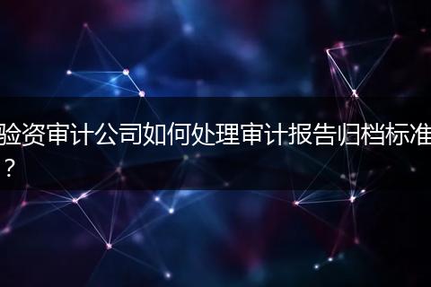 验资审计公司如何处理审计报告归档标准？
