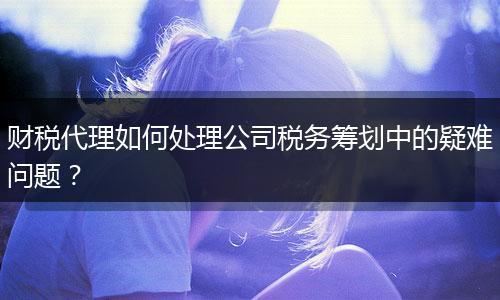 财税代理如何处理公司税务筹划中的疑难问题?