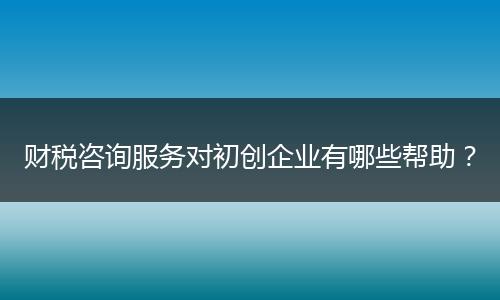 财税咨询服务对初创企业有哪些帮助?