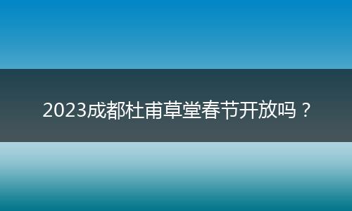 2023成都杜甫草堂春节开放吗?