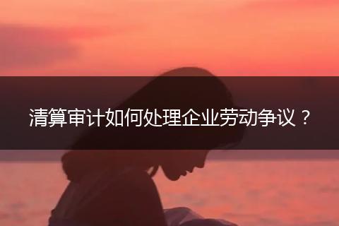 清算审计如何处理企业劳动争议?