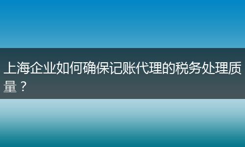 上海企业如何确保记账代理的税务处理质量?