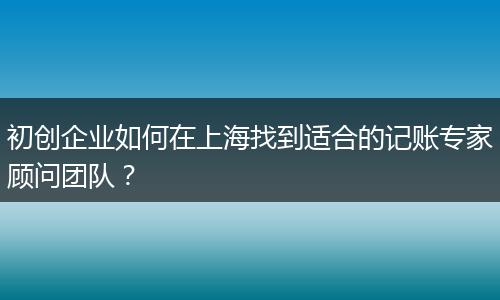 初创企业如何在上海找到适合的记账专家顾问团队?