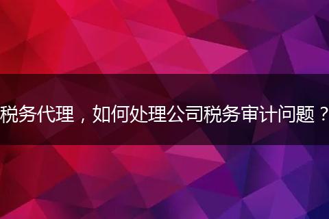 税务代理,如何处理公司税务审计问题?