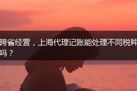 跨省经营,上海代理记账能处理不同税种吗?
