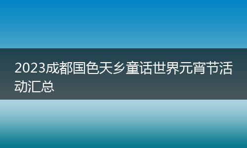 2023成都国色天乡童话世界元宵节活动汇总