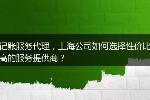 记账服务代理,上海公司如何选择性价比高的服务提供商?