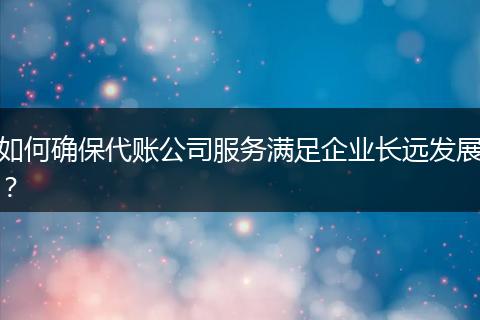 如何确保代账公司服务满足企业长远发展?