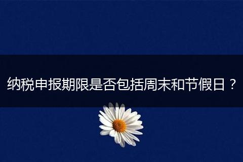 纳税申报期限是否包括周末和节假日?