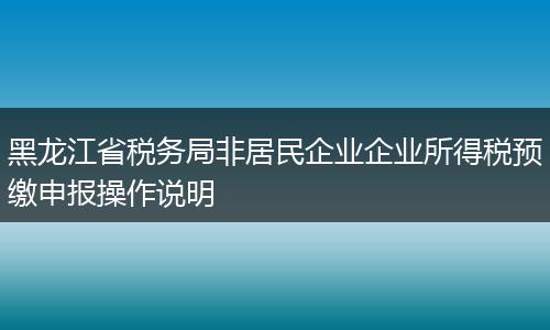黑龙江省税务局非居民企业企业所得税预缴申报操作说明