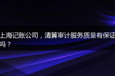 上海记账公司,清算审计服务质量有保证吗?