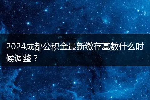 2024成都公积金最新缴存基数什么时候调整?
