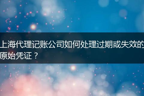 上海代理记账公司如何处理过期或失效的原始凭证？