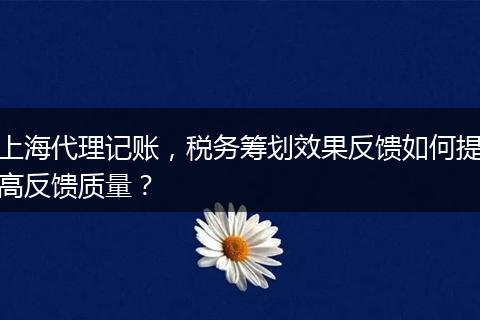 上海代理记账,税务筹划效果反馈如何提高反馈质量?