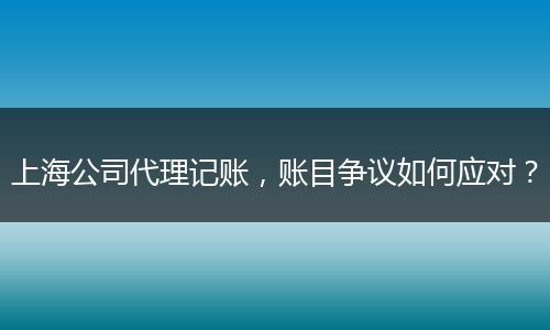 上海公司代理记账,账目争议如何应对?