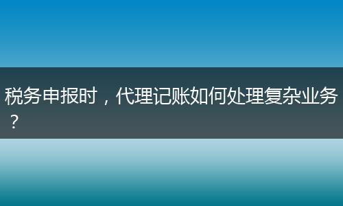 税务申报时,代理记账如何处理复杂业务?