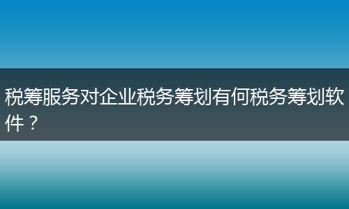 税筹服务对企业税务筹划有何税务筹划软件?