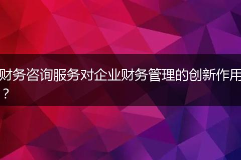 财务咨询服务对企业财务管理的创新作用?