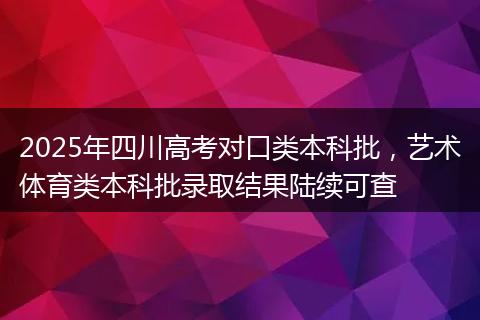2025年四川高考对口类本科批,艺术体育类本科批录取结果陆续可查