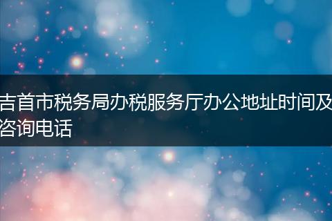 吉首市税务局办税服务厅办公地址时间及咨询电话