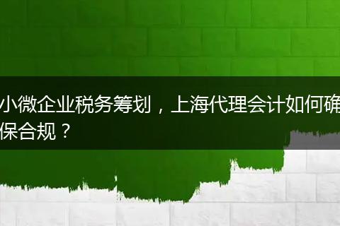 小微企业税务筹划,上海代理会计如何确保合规?
