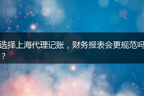 选择上海代理记账,财务报表会更规范吗?