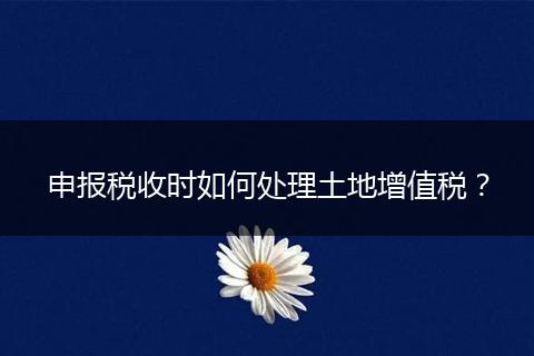 申报税收时如何处理土地增值税?