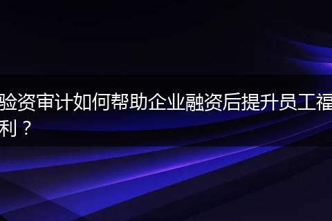 验资审计如何帮助企业融资后提升员工福利?