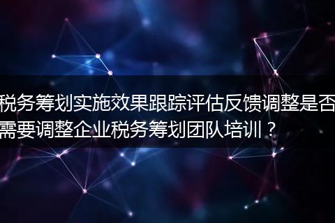 税务筹划实施效果跟踪评估反馈调整是否需要调整企业税务筹划团队培训?