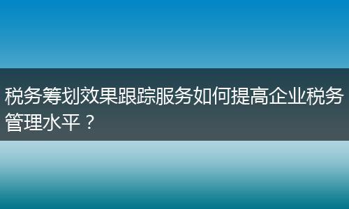 税务筹划效果跟踪服务如何提高企业税务管理水平?
