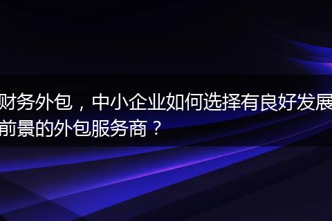 财务外包,中小企业如何选择有良好发展前景的外包服务商?
