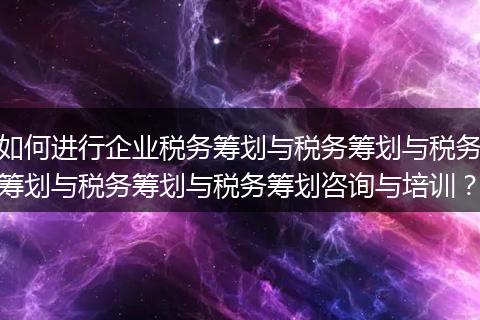 如何进行企业税务筹划与税务筹划与税务筹划与税务筹划与税务筹划咨询与培训?
