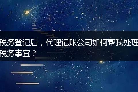 税务登记后,代理记账公司如何帮我处理税务事宜?