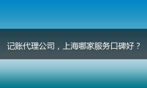 记账代理公司,上海哪家服务口碑好?