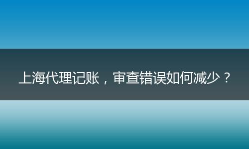 上海代理记账，审查错误如何减少？