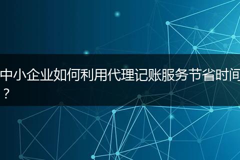 中小企业如何利用代理记账服务节省时间？