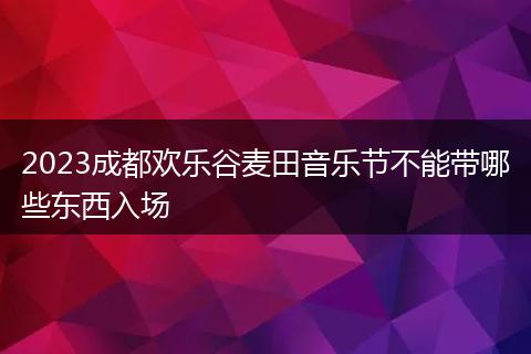 2023成都欢乐谷麦田音乐节不能带哪些东西入场