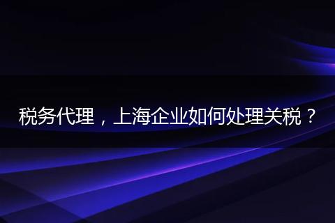 税务代理,上海企业如何处理关税?