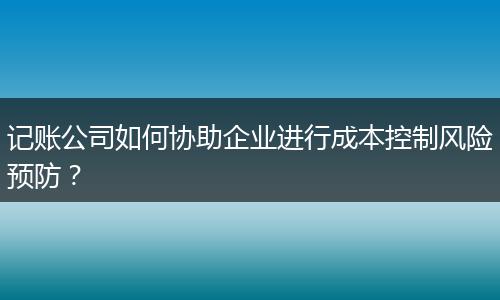 记账公司如何协助企业进行成本控制风险预防?